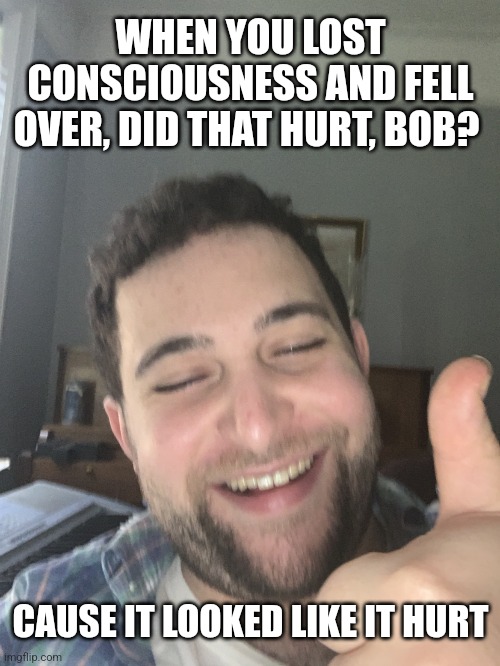 Drunk Dude | WHEN YOU LOST CONSCIOUSNESS AND FELL OVER, DID THAT HURT, BOB? CAUSE IT LOOKED LIKE IT HURT | image tagged in drunk dude | made w/ Imgflip meme maker