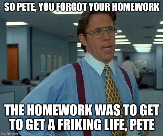 That Would Be Great | SO PETE, YOU FORGOT YOUR HOMEWORK; THE HOMEWORK WAS TO GET TO GET A FRIKING LIFE, PETE | image tagged in memes,that would be great | made w/ Imgflip meme maker