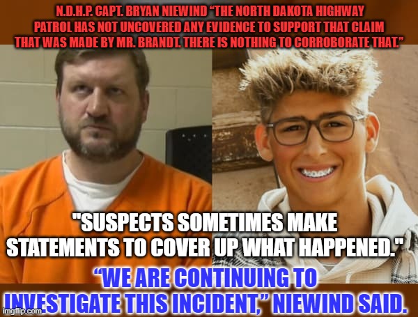 Which one is the "Republican Extremist," and which is the "Leftist?"  We don't know. | N.D.H.P. CAPT. BRYAN NIEWIND “THE NORTH DAKOTA HIGHWAY PATROL HAS NOT UNCOVERED ANY EVIDENCE TO SUPPORT THAT CLAIM THAT WAS MADE BY MR. BRANDT. THERE IS NOTHING TO CORROBORATE THAT.”; "SUSPECTS SOMETIMES MAKE STATEMENTS TO COVER UP WHAT HAPPENED."; “WE ARE CONTINUING TO INVESTIGATE THIS INCIDENT,” NIEWIND SAID. | image tagged in politics | made w/ Imgflip meme maker