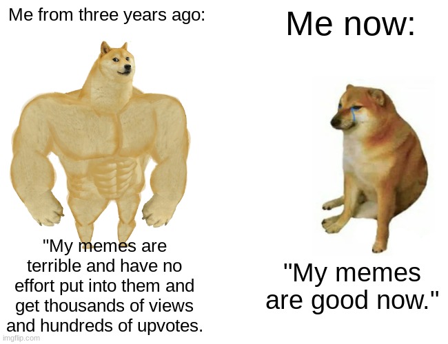 Buff Doge vs. Cheems Meme | Me from three years ago:; Me now:; "My memes are terrible and have no effort put into them and get thousands of views and hundreds of upvotes. "My memes are good now." | image tagged in memes,buff doge vs cheems | made w/ Imgflip meme maker
