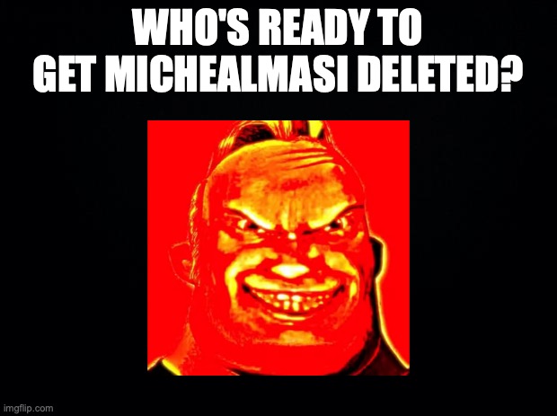 I'm ready. | WHO'S READY TO GET MICHEALMASI DELETED? | image tagged in black background | made w/ Imgflip meme maker