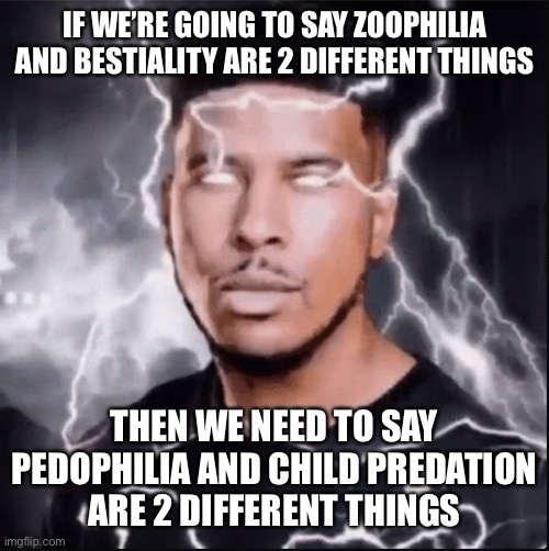 TAKE THAT, TROLLS | IF WE’RE GOING TO SAY ZOOPHILIA AND BESTIALITY ARE 2 DIFFERENT THINGS; THEN WE NEED TO SAY
PEDOPHILIA AND CHILD PREDATION
ARE 2 DIFFERENT THINGS | image tagged in you should kill yourself now | made w/ Imgflip meme maker