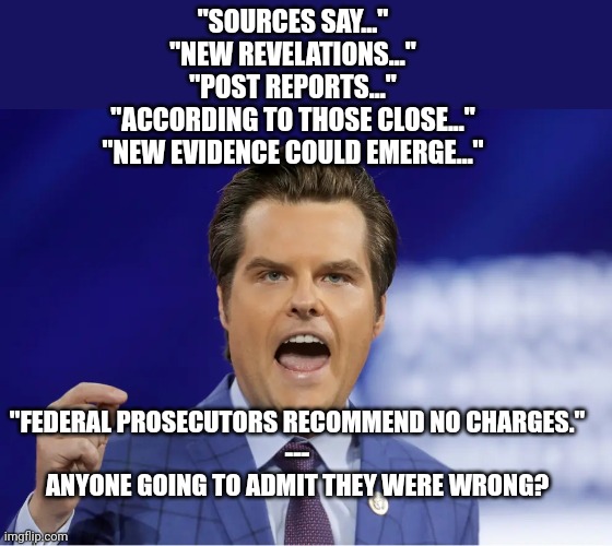 Gaetz | "SOURCES SAY..."
"NEW REVELATIONS..."
"POST REPORTS..."
"ACCORDING TO THOSE CLOSE..."
"NEW EVIDENCE COULD EMERGE..."; "FEDERAL PROSECUTORS RECOMMEND NO CHARGES."
---
ANYONE GOING TO ADMIT THEY WERE WRONG? | image tagged in gaetz,democrats | made w/ Imgflip meme maker
