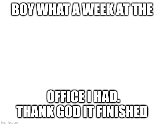 Blank White Template | BOY WHAT A WEEK AT THE; OFFICE I HAD. THANK GOD IT FINISHED | image tagged in blank white template | made w/ Imgflip meme maker