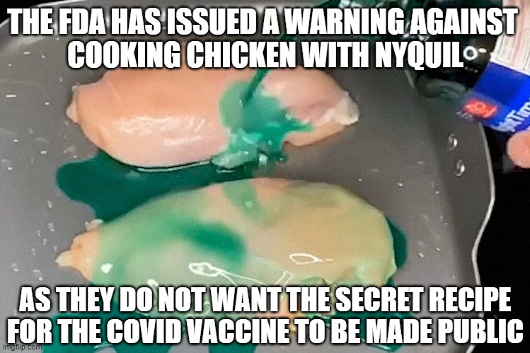 Thank you China for TikTok... not only spying on our citizens, but magnifying their stupidity. | THE FDA HAS ISSUED A WARNING AGAINST 
COOKING CHICKEN WITH NYQUIL; AS THEY DO NOT WANT THE SECRET RECIPE FOR THE COVID VACCINE TO BE MADE PUBLIC | image tagged in covid vaccine,nyquil,tiktok,tiktok sucks | made w/ Imgflip meme maker