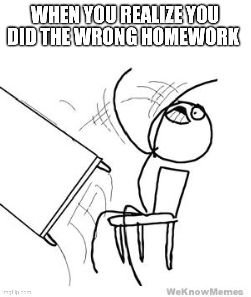 desk flip | WHEN YOU REALIZE YOU DID THE WRONG HOMEWORK | image tagged in desk flip | made w/ Imgflip meme maker