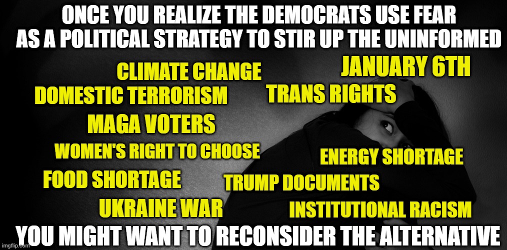Democrats use the same playbook time after time | ONCE YOU REALIZE THE DEMOCRATS USE FEAR AS A POLITICAL STRATEGY TO STIR UP THE UNINFORMED; JANUARY 6TH; CLIMATE CHANGE; TRANS RIGHTS; DOMESTIC TERRORISM; MAGA VOTERS; WOMEN'S RIGHT TO CHOOSE; ENERGY SHORTAGE; FOOD SHORTAGE; TRUMP DOCUMENTS; UKRAINE WAR; INSTITUTIONAL RACISM; YOU MIGHT WANT TO RECONSIDER THE ALTERNATIVE | image tagged in democrats,liberals,woke,low information voters,dimwits,biased media | made w/ Imgflip meme maker