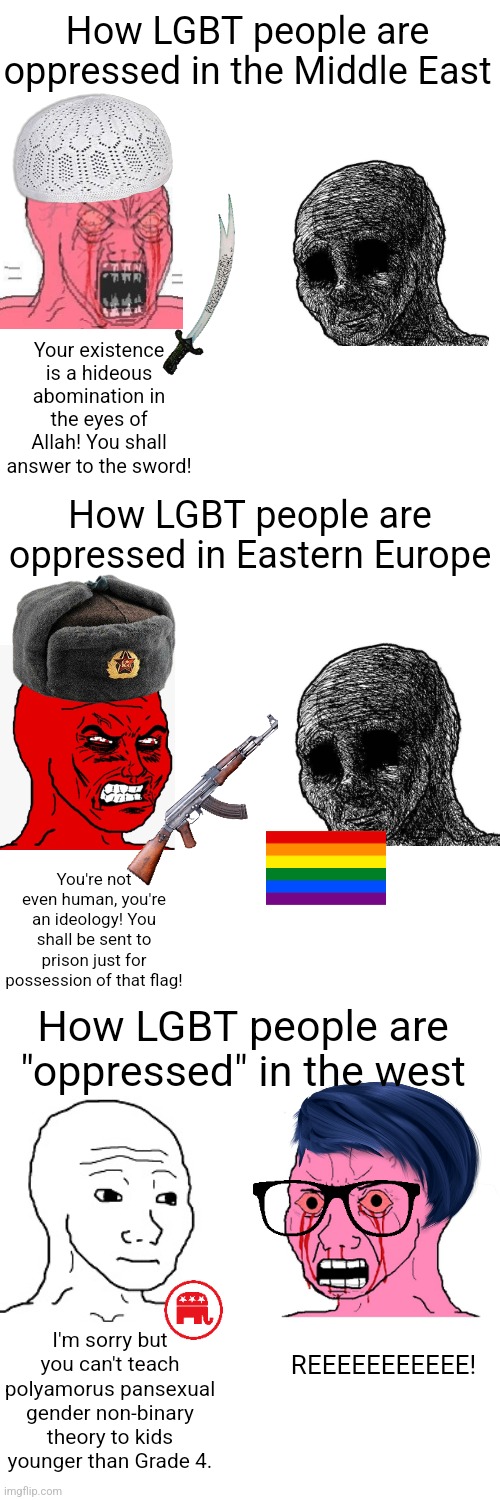 There are many places where LGBT are oppressed but the west isn't one of them | How LGBT people are oppressed in the Middle East; Your existence is a hideous abomination in the eyes of Allah! You shall answer to the sword! How LGBT people are oppressed in Eastern Europe; You're not even human, you're an ideology! You shall be sent to prison just for possession of that flag! How LGBT people are "oppressed" in the west; I'm sorry but you can't teach polyamorus pansexual gender non-binary theory to kids younger than Grade 4. REEEEEEEEEEE! | image tagged in memes,blank transparent square,lgbtq,liberal logic,sjws | made w/ Imgflip meme maker