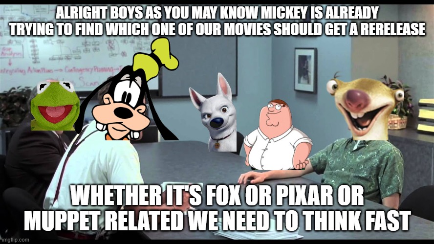 disney meeting |  ALRIGHT BOYS AS YOU MAY KNOW MICKEY IS ALREADY TRYING TO FIND WHICH ONE OF OUR MOVIES SHOULD GET A RERELEASE; WHETHER IT'S FOX OR PIXAR OR MUPPET RELATED WE NEED TO THINK FAST | image tagged in peter meets the bobs,disney,pixar,20th century fox,muppets,meetings | made w/ Imgflip meme maker