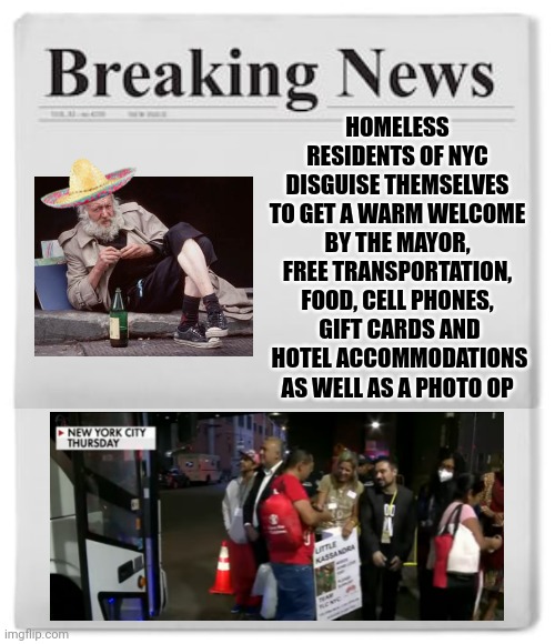 If this isn't an open invitation to flock to our country by the millions, I don't know what is | HOMELESS RESIDENTS OF NYC DISGUISE THEMSELVES TO GET A WARM WELCOME BY THE MAYOR, FREE TRANSPORTATION, FOOD, CELL PHONES,  GIFT CARDS AND  HOTEL ACCOMMODATIONS AS WELL AS A PHOTO OP | image tagged in breaking news,immigration | made w/ Imgflip meme maker