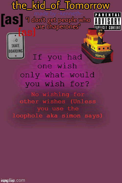 .... | If you had one wish only what would you wish for? No wishing for other wishes (Unless you use the loophole aka simon says) | image tagged in the_kid_of_tomorrow s announcement template made by -kenneth- | made w/ Imgflip meme maker