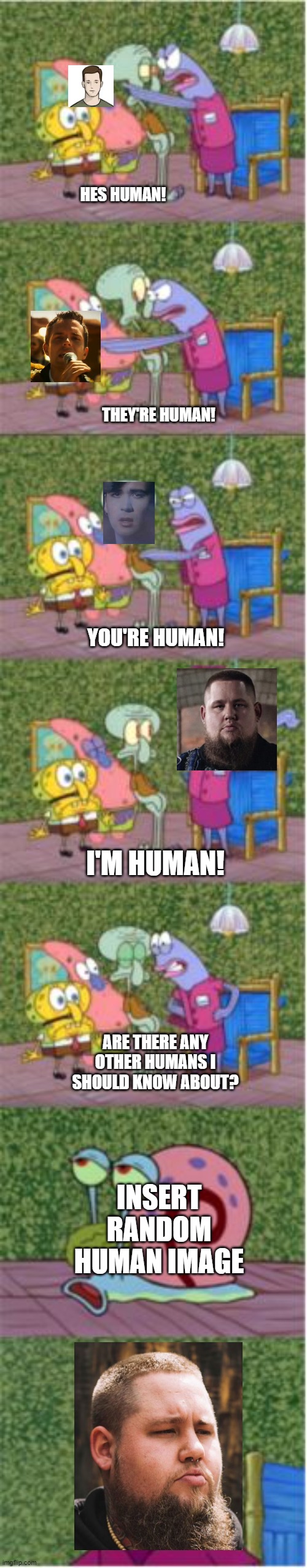 A human meme |  HES HUMAN! THEY'RE HUMAN! YOU'RE HUMAN! I'M HUMAN! ARE THERE ANY OTHER HUMANS I SHOULD KNOW ABOUT? INSERT RANDOM HUMAN IMAGE | image tagged in he's squidward,spongebob,human,music | made w/ Imgflip meme maker