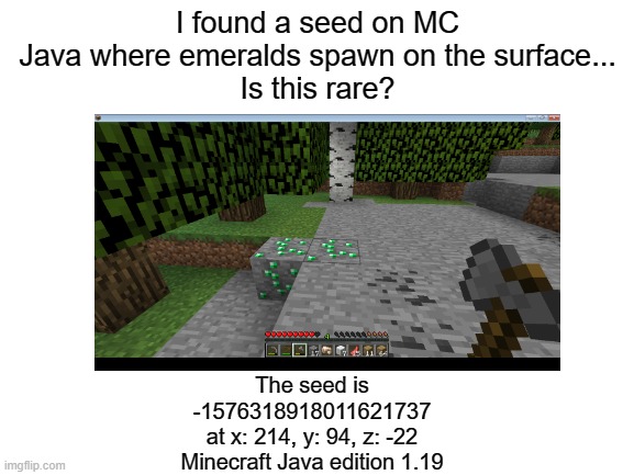 I HAVE FOUND A MINECRAFT SEED WITH EXPOSED EMERALDS NEAR SPAWN |  I found a seed on MC Java where emeralds spawn on the surface...
Is this rare? The seed is
-1576318918011621737
at x: 214, y: 94, z: -22
Minecraft Java edition 1.19 | image tagged in minecraft,rare | made w/ Imgflip meme maker