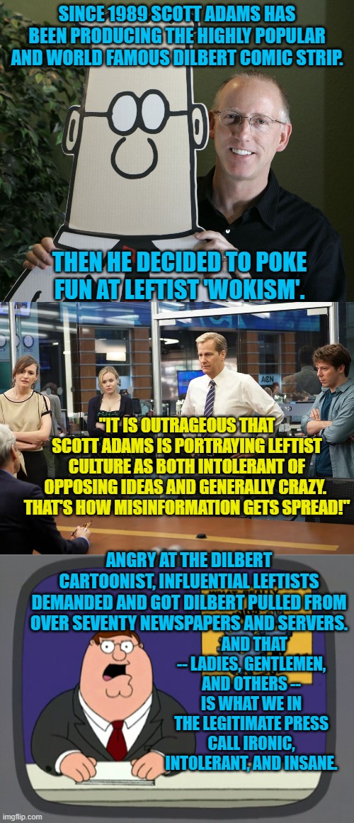 One wonders when the Left will be going after Imgflip's various political streams. | SINCE 1989 SCOTT ADAMS HAS BEEN PRODUCING THE HIGHLY POPULAR AND WORLD FAMOUS DILBERT COMIC STRIP. THEN HE DECIDED TO POKE FUN AT LEFTIST 'WOKISM'. "IT IS OUTRAGEOUS THAT SCOTT ADAMS IS PORTRAYING LEFTIST CULTURE AS BOTH INTOLERANT OF OPPOSING IDEAS AND GENERALLY CRAZY.  THAT'S HOW MISINFORMATION GETS SPREAD!"; ANGRY AT THE DILBERT CARTOONIST, INFLUENTIAL LEFTISTS DEMANDED AND GOT DILBERT PULLED FROM OVER SEVENTY NEWSPAPERS AND SERVERS. AND THAT -- LADIES, GENTLEMEN, AND OTHERS -- IS WHAT WE IN THE LEGITIMATE PRESS CALL IRONIC, INTOLERANT, AND INSANE. | image tagged in tolerant left | made w/ Imgflip meme maker