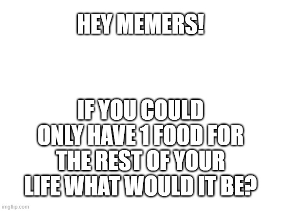 food | HEY MEMERS! IF YOU COULD ONLY HAVE 1 FOOD FOR THE REST OF YOUR LIFE WHAT WOULD IT BE? | image tagged in blank white template | made w/ Imgflip meme maker