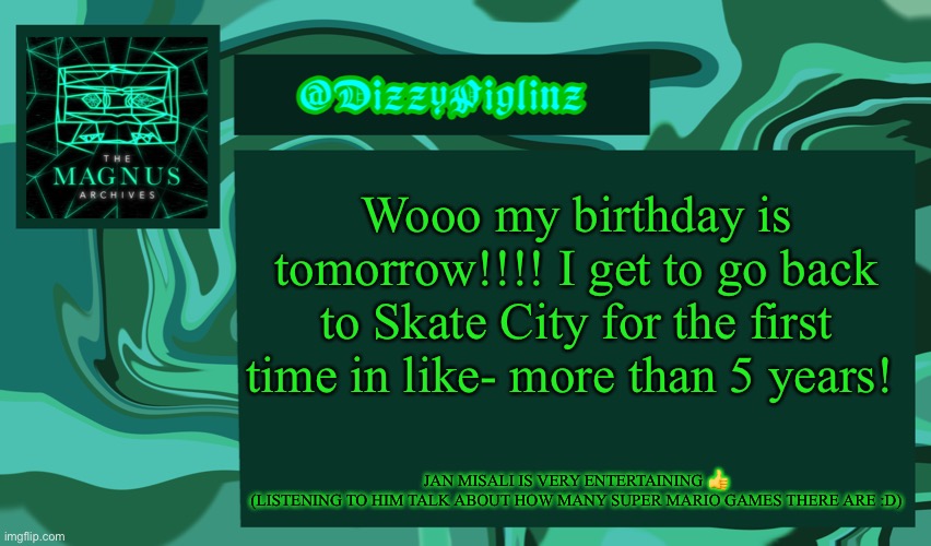 Very excited I got a cool outfit for my party ? I’ll show it tomorrow | Wooo my birthday is tomorrow!!!! I get to go back to Skate City for the first time in like- more than 5 years! JAN MISALI IS VERY ENTERTAINING 👍
(LISTENING TO HIM TALK ABOUT HOW MANY SUPER MARIO GAMES THERE ARE :D) | made w/ Imgflip meme maker