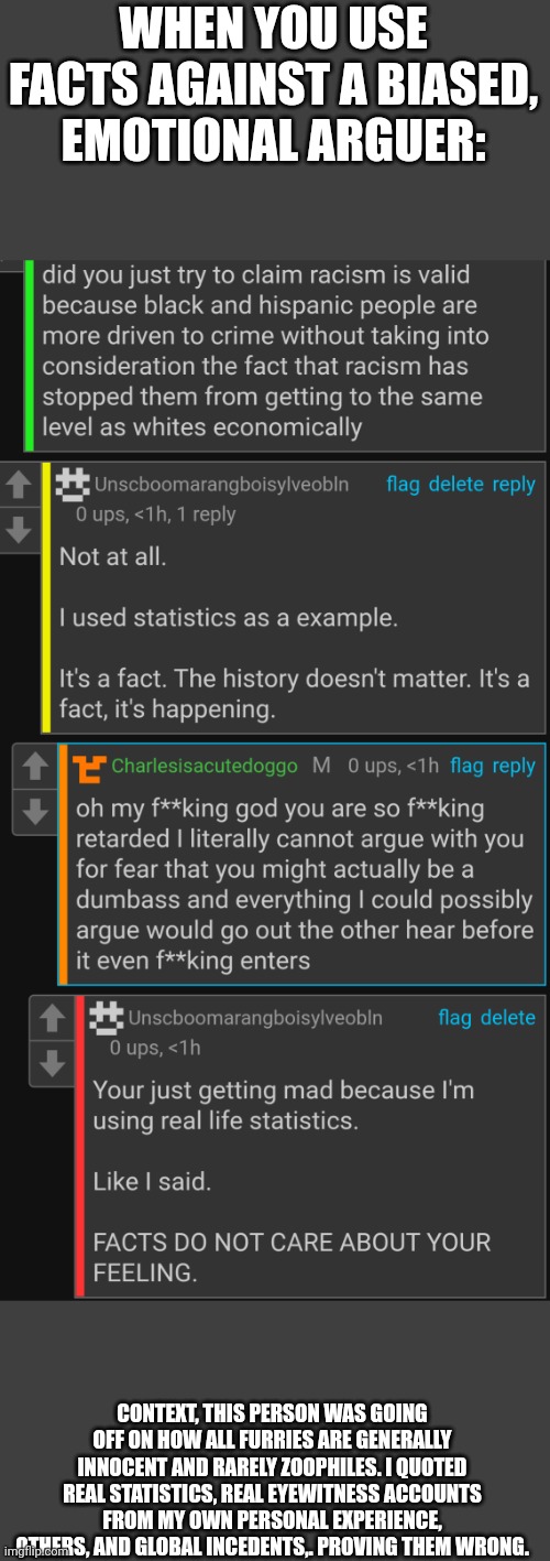 Absolute clown | WHEN YOU USE FACTS AGAINST A BIASED, EMOTIONAL ARGUER:; CONTEXT, THIS PERSON WAS GOING OFF ON HOW ALL FURRIES ARE GENERALLY INNOCENT AND RARELY ZOOPHILES. I QUOTED REAL STATISTICS, REAL EYEWITNESS ACCOUNTS FROM MY OWN PERSONAL EXPERIENCE, OTHERS, AND GLOBAL INCEDENTS,. PROVING THEM WRONG. | made w/ Imgflip meme maker