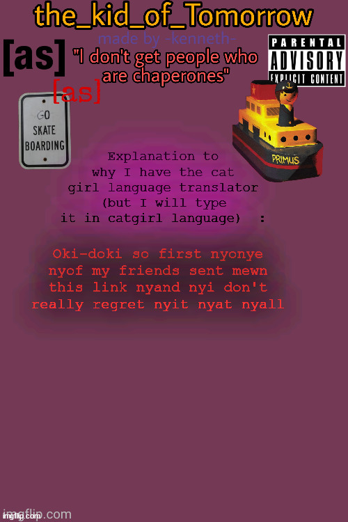 Link to translator: https://lingojam.com/TheCatgirlLanguage | Explanation to why I have the cat girl language translator (but I will type it in catgirl language)  :; Oki-doki so first nyonye nyof my friends sent mewn this link nyand nyi don't really regret nyit nyat nyall | image tagged in the_kid_of_tomorrow s announcement template made by -kenneth- | made w/ Imgflip meme maker