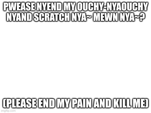 Blank White Template | PWEASE NYEND MY OUCHY-NYAOUCHY NYAND SCRATCH NYA~ MEWN NYA~? (PLEASE END MY PAIN AND KILL ME) | image tagged in blank white template | made w/ Imgflip meme maker