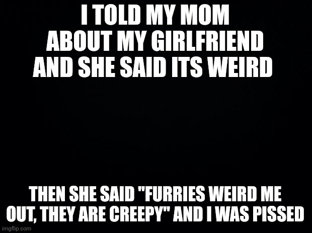 Black background | I TOLD MY MOM ABOUT MY GIRLFRIEND AND SHE SAID ITS WEIRD; THEN SHE SAID "FURRIES WEIRD ME OUT, THEY ARE CREEPY" AND I WAS PISSED | image tagged in black background | made w/ Imgflip meme maker