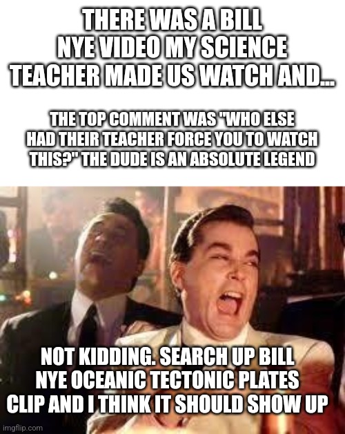 Not even a joke. Actually look it up | THERE WAS A BILL NYE VIDEO MY SCIENCE TEACHER MADE US WATCH AND... THE TOP COMMENT WAS "WHO ELSE HAD THEIR TEACHER FORCE YOU TO WATCH THIS?" THE DUDE IS AN ABSOLUTE LEGEND; NOT KIDDING. SEARCH UP BILL NYE OCEANIC TECTONIC PLATES CLIP AND I THINK IT SHOULD SHOW UP | image tagged in and then he said | made w/ Imgflip meme maker