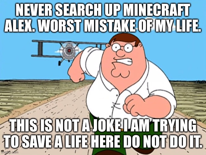 SERIOUSLY DO NOT IF YOU VALUE YOUR LIFE. | NEVER SEARCH UP MINECRAFT ALEX. WORST MISTAKE OF MY LIFE. THIS IS NOT A JOKE I AM TRYING TO SAVE A LIFE HERE DO NOT DO IT. | image tagged in peter griffin running away | made w/ Imgflip meme maker