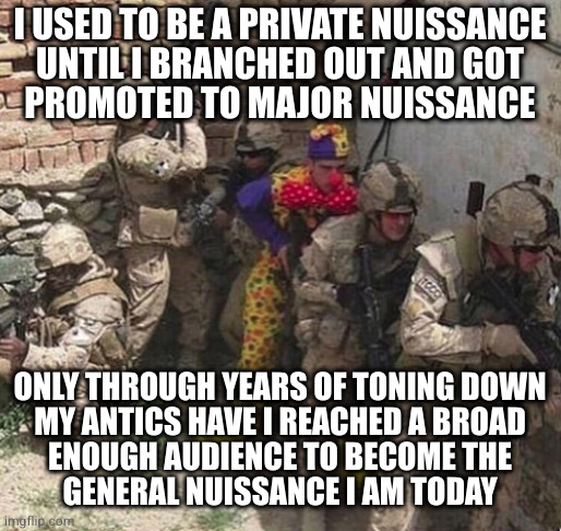 clown military unit | I USED TO BE A PRIVATE NUISSANCE
UNTIL I BRANCHED OUT AND GOT
PROMOTED TO MAJOR NUISSANCE; ONLY THROUGH YEARS OF TONING DOWN
MY ANTICS HAVE I REACHED A BROAD
ENOUGH AUDIENCE TO BECOME THE
GENERAL NUISSANCE I AM TODAY | image tagged in clown military unit | made w/ Imgflip meme maker