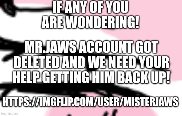 https://imgflip.com/user/MisterJaws | IF ANY OF YOU ARE WONDERING! MR.JAWS ACCOUNT GOT DELETED AND WE NEED YOUR HELP GETTING HIM BACK UP! HTTPS://IMGFLIP.COM/USER/MISTERJAWS | made w/ Imgflip meme maker