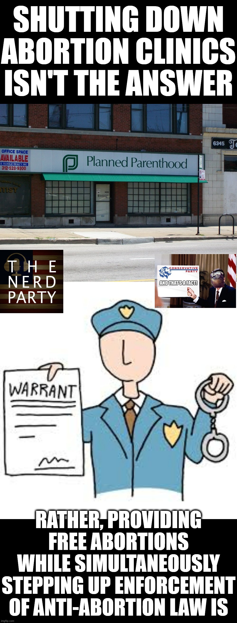 N.E.R.D. Party & Conservative Party have reached an acceptable compromise on the abortion issue: Free access + instant jail. | SHUTTING DOWN ABORTION CLINICS ISN'T THE ANSWER; RATHER, PROVIDING FREE ABORTIONS WHILE SIMULTANEOUSLY STEPPING UP ENFORCEMENT OF ANTI-ABORTION LAW IS | image tagged in planned parenthood,arrest warrant,abortion,pro-choice,pro-life | made w/ Imgflip meme maker