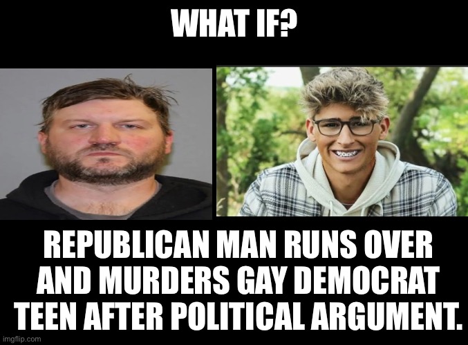 What if the roles were reversed? Would there be More or less media coverage? | WHAT IF? REPUBLICAN MAN RUNS OVER AND MURDERS GAY DEMOCRAT TEEN AFTER POLITICAL ARGUMENT. | image tagged in leftist hupocrisy,looney liberalism,democrats are the threat to democracy,bidens speech drives this behavior,bidens fault | made w/ Imgflip meme maker