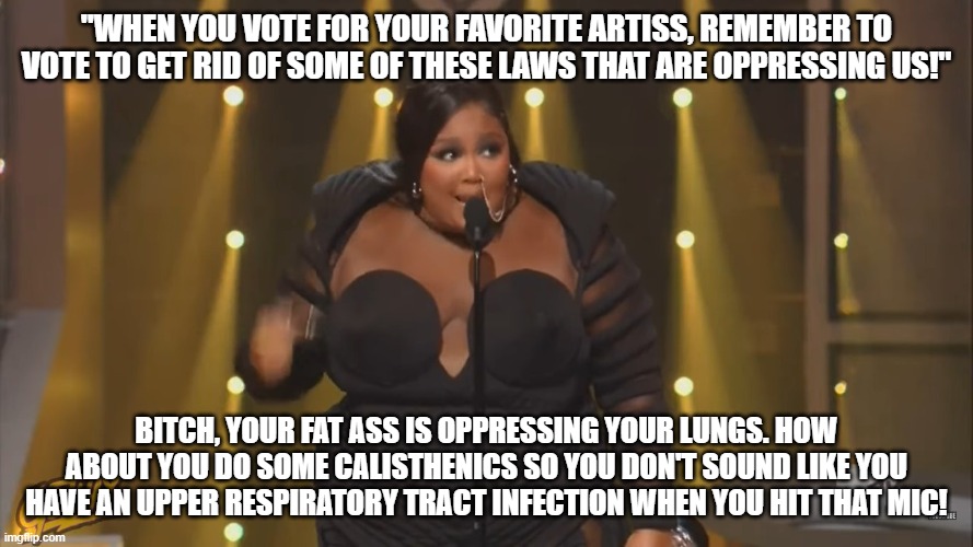 Lizzo is fat | "WHEN YOU VOTE FOR YOUR FAVORITE ARTISS, REMEMBER TO VOTE TO GET RID OF SOME OF THESE LAWS THAT ARE OPPRESSING US!"; BITCH, YOUR FAT ASS IS OPPRESSING YOUR LUNGS. HOW ABOUT YOU DO SOME CALISTHENICS SO YOU DON'T SOUND LIKE YOU HAVE AN UPPER RESPIRATORY TRACT INFECTION WHEN YOU HIT THAT MIC! | image tagged in fatass,fat bitch,lizzo,beached whale | made w/ Imgflip meme maker