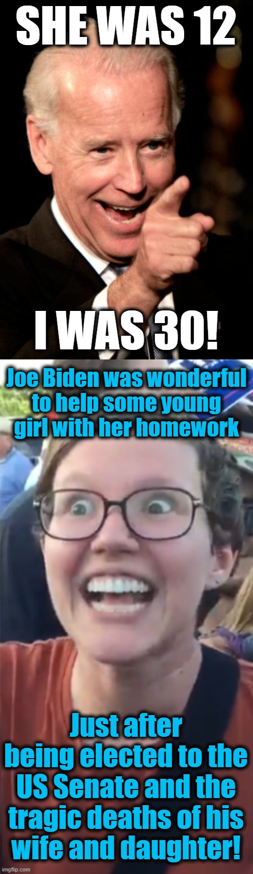 Yeah, that must have been it | SHE WAS 12; I WAS 30! Joe Biden was wonderful
to help some young
girl with her homework; Just after being elected to the US Senate and the tragic deaths of his
wife and daughter! | image tagged in memes,smilin biden,social justice warrior hypocrisy,she was 12 i was 30,joe biden,pedophile | made w/ Imgflip meme maker