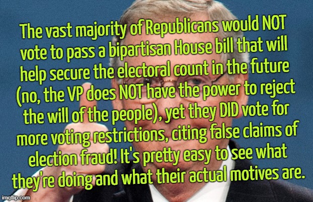 THEY HAVE TO CHEAT TO WIN | The vast majority of Republicans would NOT
vote to pass a bipartisan House bill that will
help secure the electoral count in the future
(no, the VP does NOT have the power to reject
the will of the people), yet they DID vote for
more voting restrictions, citing false claims of
election fraud! It's pretty easy to see what
they're doing and what their actual motives are. | image tagged in conservative hypocrisy,corruption,election fraud,electoral count,bill,scumbag republicans | made w/ Imgflip meme maker