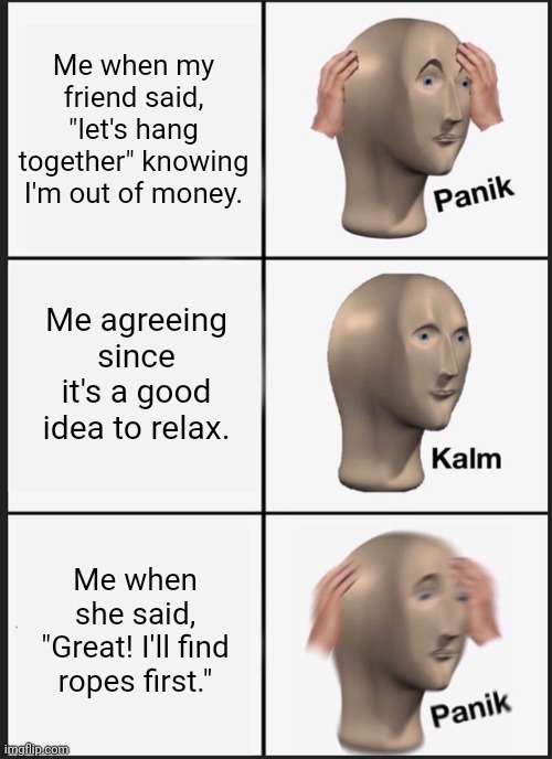 Panik Kalm Panik Meme | Me when my friend said, "let's hang together" knowing I'm out of money. Me agreeing since it's a good idea to relax. Me when she said, "Great! I'll find ropes first." | image tagged in memes,panik kalm panik | made w/ Imgflip meme maker