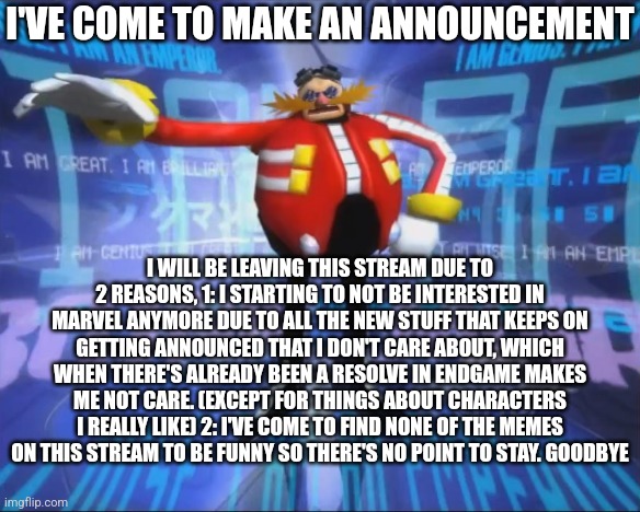 I've come to make an announcement. | I'VE COME TO MAKE AN ANNOUNCEMENT; I WILL BE LEAVING THIS STREAM DUE TO 2 REASONS, 1: I STARTING TO NOT BE INTERESTED IN MARVEL ANYMORE DUE TO ALL THE NEW STUFF THAT KEEPS ON GETTING ANNOUNCED THAT I DON'T CARE ABOUT, WHICH WHEN THERE'S ALREADY BEEN A RESOLVE IN ENDGAME MAKES ME NOT CARE. (EXCEPT FOR THINGS ABOUT CHARACTERS I REALLY LIKE) 2: I'VE COME TO FIND NONE OF THE MEMES ON THIS STREAM TO BE FUNNY SO THERE'S NO POINT TO STAY. GOODBYE | image tagged in eggman's announcement | made w/ Imgflip meme maker