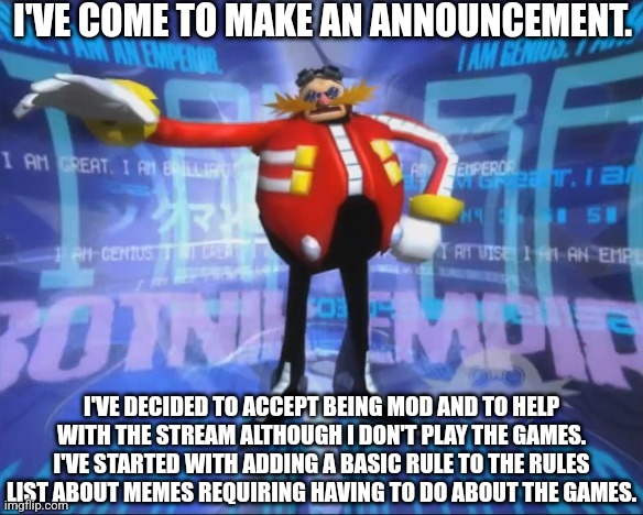 If you need help about how Imgfilp works just ask me. | I'VE COME TO MAKE AN ANNOUNCEMENT. I'VE DECIDED TO ACCEPT BEING MOD AND TO HELP WITH THE STREAM ALTHOUGH I DON'T PLAY THE GAMES. I'VE STARTED WITH ADDING A BASIC RULE TO THE RULES LIST ABOUT MEMES REQUIRING HAVING TO DO ABOUT THE GAMES. | image tagged in eggman's announcement | made w/ Imgflip meme maker