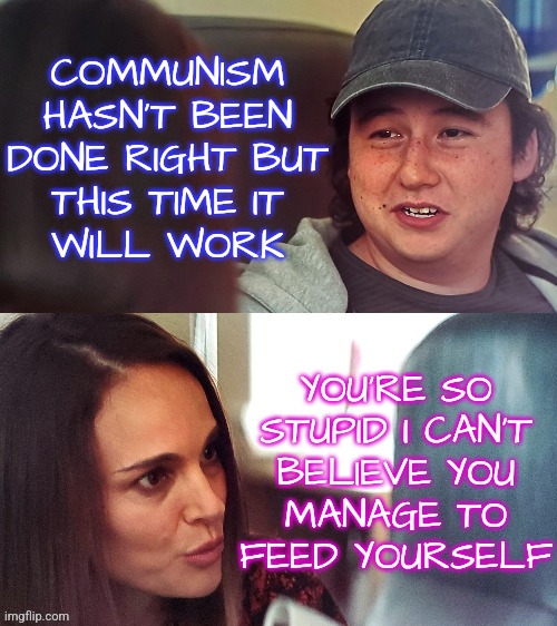 This Time Communism Will Work |  COMMUNISM
HASN'T BEEN
DONE RIGHT BUT
THIS TIME IT
WILL WORK; YOU'RE SO
STUPID I CAN'T
BELIEVE YOU
MANAGE TO
FEED YOURSELF | image tagged in natalie portman sarcastic,memes,funny,liberals,democrats,communism | made w/ Imgflip meme maker