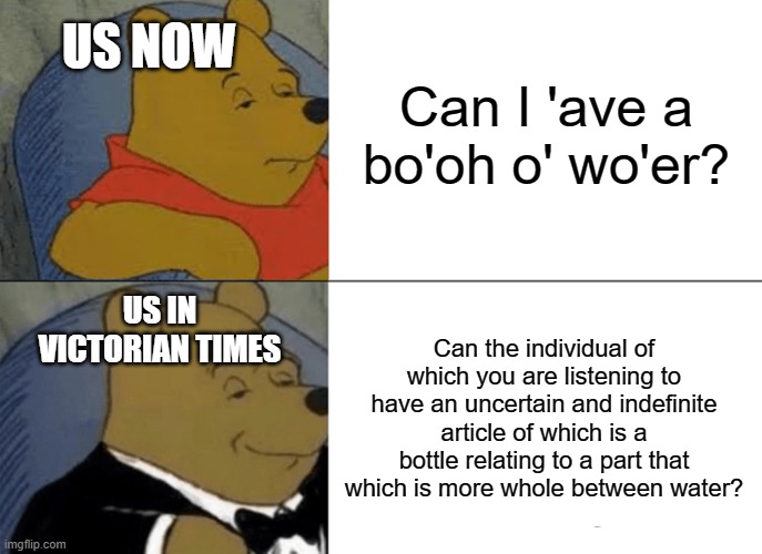 Being British Be Like | Can I 'ave a bo'oh o' wo'er? US NOW; US IN VICTORIAN TIMES; Can the individual of which you are listening to have an uncertain and indefinite article of which is a bottle relating to a part that which is more whole between water? | image tagged in memes,tuxedo winnie the pooh,british,winnie the pooh | made w/ Imgflip meme maker