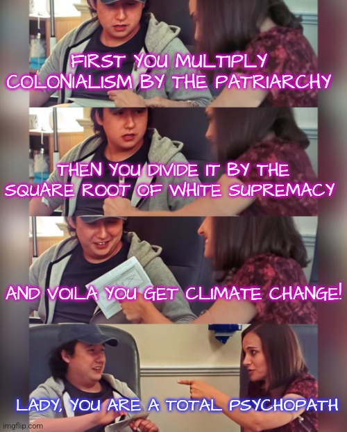 Liberal Math | FIRST YOU MULTIPLY COLONIALISM BY THE PATRIARCHY; THEN YOU DIVIDE IT BY THE SQUARE ROOT OF WHITE SUPREMACY; AND VOILA YOU GET CLIMATE CHANGE! LADY, YOU ARE A TOTAL PSYCHOPATH | image tagged in natalie portman teaching,memes,funny,liberals,democrats,liberal logic | made w/ Imgflip meme maker