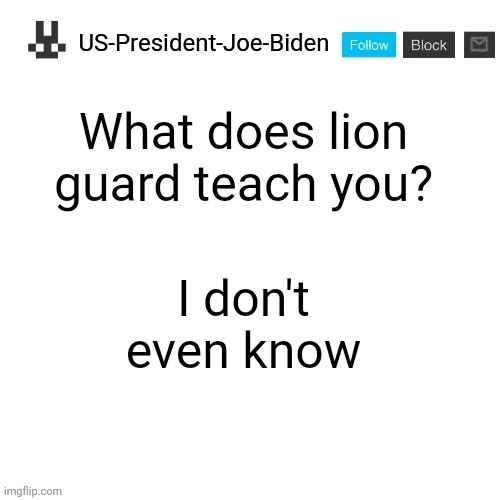US-President-Joe-Biden announcement template | What does lion guard teach you? I don't even know | image tagged in us-president-joe-biden announcement template | made w/ Imgflip meme maker