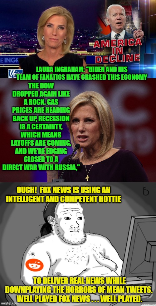 The actual thought processes of a typical leftist when faced with what he KNOWS to be the truth. | THE DOW DROPPED AGAIN LIKE A ROCK, GAS PRICES ARE HEADING BACK UP, RECESSION IS A CERTAINTY, WHICH MEANS LAYOFFS ARE COMING, AND WE’RE EDGING CLOSER TO A DIRECT WAR WITH RUSSIA,"; LAURA INGRAHAM: "BIDEN AND HIS TEAM OF FANATICS HAVE CRASHED THIS ECONOMY; OUCH!  FOX NEWS IS USING AN INTELLIGENT AND COMPETENT HOTTIE; TO DELIVER REAL NEWS WHILE DOWNPLAYING THE HORRORS OF MEAN TWEETS.  WELL PLAYED FOX NEWS . . . WELL PLAYED. | image tagged in fox news | made w/ Imgflip meme maker