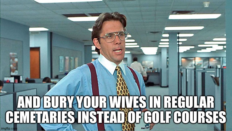 Office Space Boss | AND BURY YOUR WIVES IN REGULAR CEMETARIES INSTEAD OF GOLF COURSES | image tagged in office space boss | made w/ Imgflip meme maker