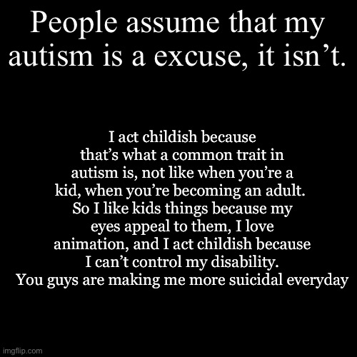 News | I act childish because that’s what a common trait in autism is, not like when you’re a kid, when you’re becoming an adult. 
So I like kids things because my eyes appeal to them, I love animation, and I act childish because I can’t control my disability.
You guys are making me more suicidal everyday; People assume that my autism is a excuse, it isn’t. | image tagged in memes,blank transparent square | made w/ Imgflip meme maker