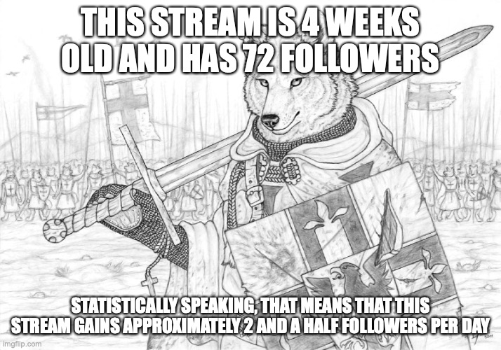 as an alternate measure, we gain a follower every 9 hrs 20 mins on average | THIS STREAM IS 4 WEEKS OLD AND HAS 72 FOLLOWERS; STATISTICALLY SPEAKING, THAT MEANS THAT THIS STREAM GAINS APPROXIMATELY 2 AND A HALF FOLLOWERS PER DAY | image tagged in fursader | made w/ Imgflip meme maker