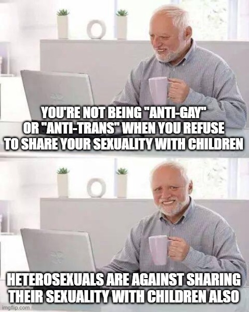 Hide the Pain Harold Meme | YOU'RE NOT BEING "ANTI-GAY" OR "ANTI-TRANS" WHEN YOU REFUSE TO SHARE YOUR SEXUALITY WITH CHILDREN; HETEROSEXUALS ARE AGAINST SHARING THEIR SEXUALITY WITH CHILDREN ALSO | image tagged in memes,hide the pain harold | made w/ Imgflip meme maker