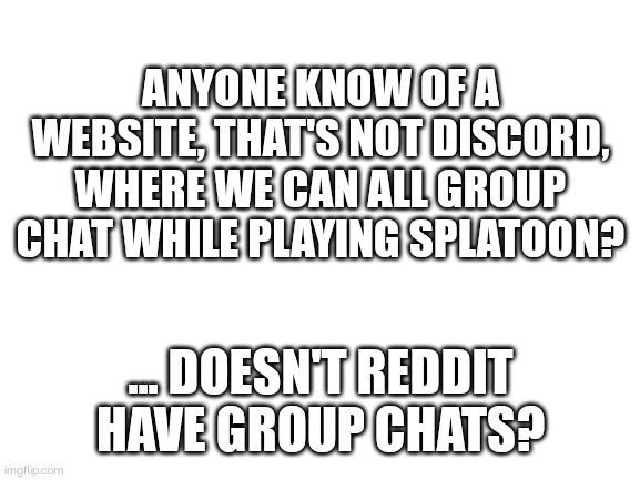 I can't have discord, and DeviantArt is a horrible group chat service | ANYONE KNOW OF A WEBSITE, THAT'S NOT DISCORD, WHERE WE CAN ALL GROUP CHAT WHILE PLAYING SPLATOON? ... DOESN'T REDDIT HAVE GROUP CHATS? | image tagged in blank white template | made w/ Imgflip meme maker