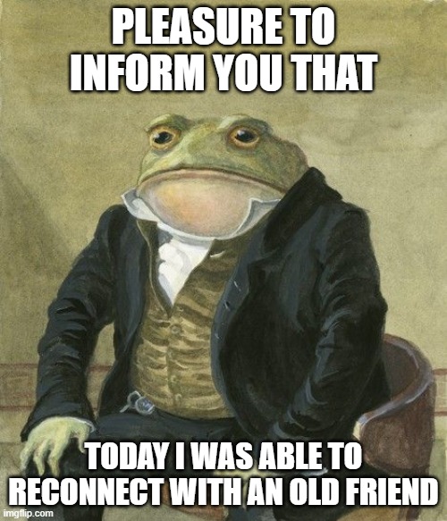 today was a good day | PLEASURE TO INFORM YOU THAT; TODAY I WAS ABLE TO RECONNECT WITH AN OLD FRIEND | image tagged in gentleman frog,friends,gentlemen it is with great pleasure to inform you that | made w/ Imgflip meme maker