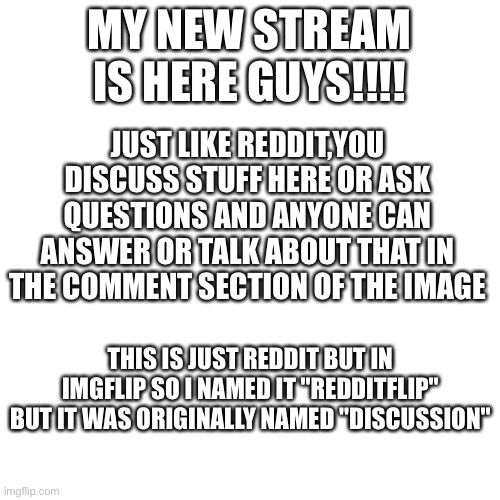 You can post in there now,search it up | MY NEW STREAM IS HERE GUYS!!!! JUST LIKE REDDIT,YOU DISCUSS STUFF HERE OR ASK QUESTIONS AND ANYONE CAN ANSWER OR TALK ABOUT THAT IN THE COMMENT SECTION OF THE IMAGE; THIS IS JUST REDDIT BUT IN IMGFLIP SO I NAMED IT "REDDITFLIP" BUT IT WAS ORIGINALLY NAMED "DISCUSSION" | image tagged in memes,blank transparent square | made w/ Imgflip meme maker