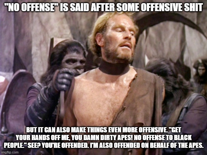 apes and black people |  "NO OFFENSE" IS SAID AFTER SOME OFFENSIVE SHIT; BUT IT CAN ALSO MAKE THINGS EVEN MORE OFFENSIVE. "GET YOUR HANDS OFF ME, YOU DAMN DIRTY APES! NO OFFENSE TO BLACK PEOPLE." SEE? YOU'RE OFFENDED. I'M ALSO OFFENDED ON BEHALF OF THE APES. | image tagged in planet of the apes,offensive | made w/ Imgflip meme maker