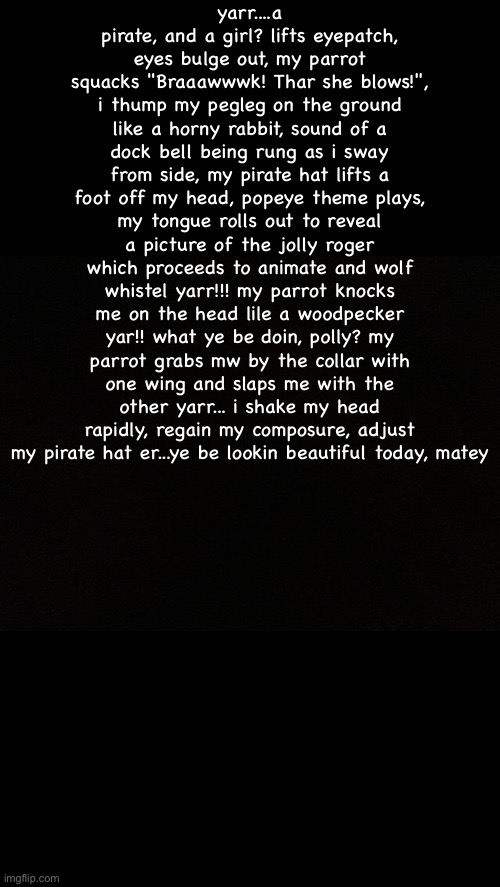 Black | yarr....a pirate, and a girl? lifts eyepatch, eyes bulge out, my parrot squacks "Braaawwwk! Thar she blows!", i thump my pegleg on the ground like a horny rabbit, sound of a dock bell being rung as i sway from side, my pirate hat lifts a foot off my head, popeye theme plays, my tongue rolls out to reveal a picture of the jolly roger which proceeds to animate and wolf whistel yarr!!! my parrot knocks me on the head lile a woodpecker yar!! what ye be doin, polly? my parrot grabs mw by the collar with one wing and slaps me with the other yarr... i shake my head rapidly, regain my composure, adjust my pirate hat er...ye be lookin beautiful today, matey | image tagged in black | made w/ Imgflip meme maker